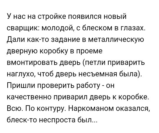 У нас на стройке появился новый сварщик молодой с блеском в глазах Дали как то задание в металлическую дверную коробку в проеме вмонтировать дверь петли приварить наглухо чтоб дверь несъемная была Пришли проверить работу он качественно приварил дверь к коробке Всю По контуру Наркоманом оказался блескто неспроста был