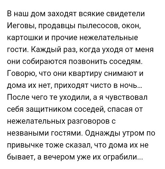 В наш дом заходят всякие свидетели Иеговы продавцы пылесосов окон картошки и прочие нежелательные гости Каждый раз когда уходя от меня они собираются позвонить соседям Говорю что они квартиру снимают и дома их нет приходят чисто в ночь После чего те уходили а я чувствовал себя защитником соседей спасая от нежелательных разговоров с незваными гостями Однажды утром по привычке тоже сказалчто дома их