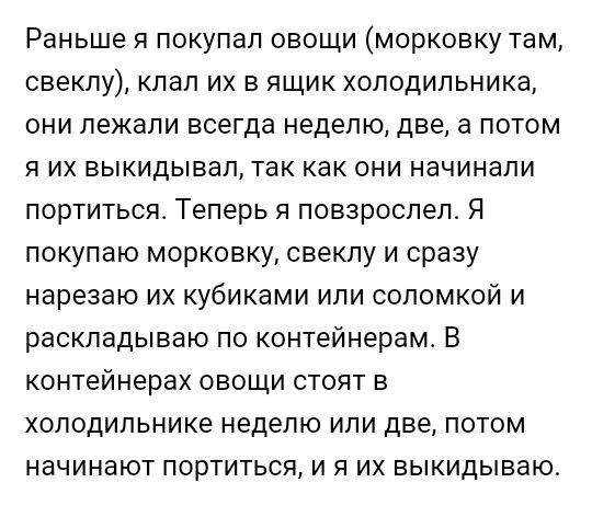 Раньше я покупал овощи морковку там свеклу клап их в ящик холодильника они лежали всегда неделю две а потом я их выкидывап так как они начинали портитьсяс Теперь я повзрослел Я покупаю морковку свеклу и сразу нарезаю их кубиками или соломкой и раскладываю по контейнерамс В контейнерах овощи стоят в холодильнике неделю или две потом начинают портиться и я их выкидываю