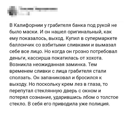 __ Е Калифорнии у грабителя банка под рукой не было МЭСКИ И ОН нашел оригинальный как ему показалось выход Купил в супермаркете баллончик СО ЕЗБИТЫМИ СПИБКЗМИ И ВЫМЭЗЗП себе все ЛИЦО НО когда ОН ГРОЗНО ПОТРЕБОБЭП ДЕНЬГИ КЭССИРШЗ ПОКЗТИЛЗСЬ ОТ ХОХОТЗ Возникла Неожиданная заминка ТЕМ временем сливки с лица грабителя стали СПОЛЗЭТЬ ОН запаниковал И бросился К выходу Но поскольку крем лез в глаза то п