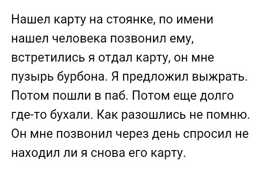 Нашел карту на стоянке по имени нашел человека позвонил ему встретились я отдал карту он мне пузырь бурбона Я предложил выжрать Потом пошли в паб Потом еще долго где то бухали Как разошлись не помню Он мне позвонил через день спросил не находил ли я снова его карту