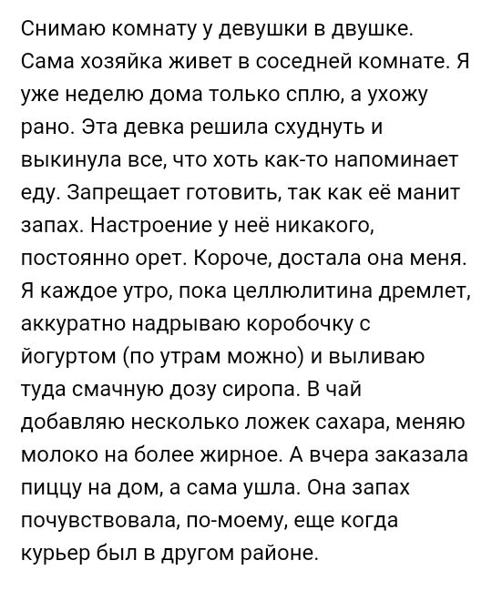 Снимаю комнату у девушки в двушке Сама хозяйка живет в соседней комнате Я уже неделю дома только сплю а ухожу рано Эта девка решила схуднуть и выкинула все что хоть как то напоминает еду Запрещает готовить так как её манит запах Настроение у неё никакого постоянно орет Короче достала она меня Я каждое утро пока цеплюлитина дремлет аккуратно надрываю коробочку с йогуртом по утрам можно и выпиваю ту