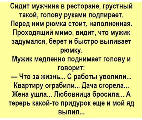 Сидит мужчина в ресторане грустный такой голову руками подпирает Перед ним рюмка стоит наполненная Проходящий мимо видит что мужик задумался берет и быстро выпивает рюмку Мужик медленно поднимает голову и говорит Что за жизнь С работы уволили Квартиру ограбили Дача сгорела Жена ушла Любовница бросила А терерь какой то придурок еще и мой яд выпил