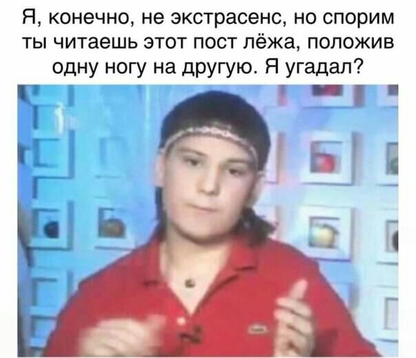 Я КОНЕЧНО не экстрасенс НО СПОРИМ ТЫ читаешь ЭТОТ ПОСТ лёжа ПОЛОЖИВ одну ногу на другую Я угадал _