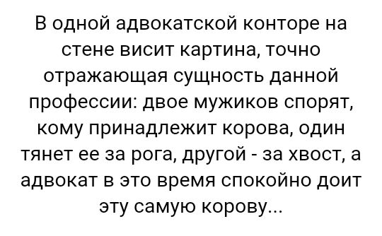 В одной адвокатской конторе на стене висит картина точно отражающая сущность данной профессии двое мужиков спорят кому принадлежит корова один тянет ее за рога другой за хвост а адвокат в это время спокойно доит эту самую корову