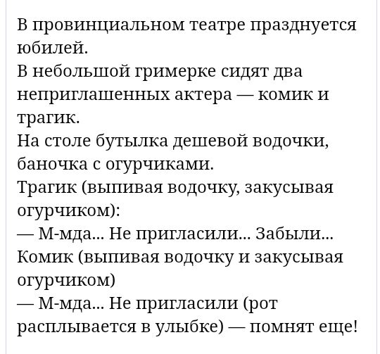 В провинциальном театре празднуется юбилей В небольшой гримерке сидят два непритлашенных актера _ комик И трагик На столе бутылка дешевой водочки баночка огурчиками Трагик выпивая водочку закусывая отурчиком _ М мда Не пригласили Забыли Комик выпивая водочку и закусывая огурчиком _ М мда Не пригласили рот расплывается в улыбке _ помнят еще