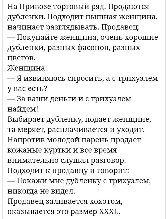 На Привозе торговый ряд Продаются дубленки Подходит пышная женщина начинает разглядывать Продавец _ Покупайте женщина очень хорошие дубленки разных фасонов разных цветов Женщина _ Я извиняюсь спросить а с трихуалем у вас есть _ За ваши деньги и с трихуалем найдем Выбирает дубленку подает женщине та меряет расплачивается и уходит Напротив молодой парень продает кожаные куртки и все время внимательн