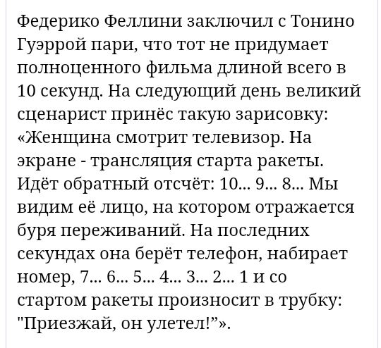 Федерико Феллини заключил с Тонино Гуэррой пари что тот не придумает полноценного фильма длиной всего в 10 секунд На следующий день великий сценарист принёс такую зарисовку Женщина смотрит телевизор На экране трансляция старта ракеты Идёт обратный отсчёт 10 9 8 Мы видим её лицо на котором отражается буря переживаний На последних секундах она берёт телефон набирает номер 7 6 5 4 3 2 1 и со стартом 