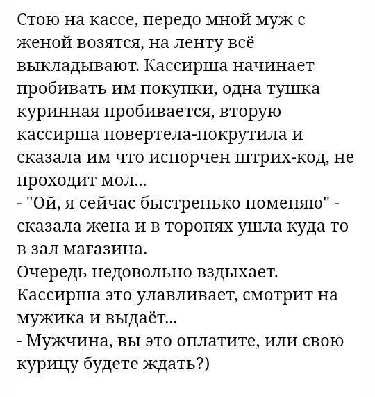 Стою на кассе передо мной муж с женой возятся на ленту всё выкладывают Кассирша начинает пробивать им покупки одна тушка куринная пробивается вторую кассирша повертела покрутила и сказала им что испорчен штрих код не проходит мол Ой я сейчас быстренько поменяю сказала жена и в торопях ушла куда то в зал магазина Очередь недовольно вздыхает Кассирша ато улавливает смотрит на мужика и выдаёт Мужчина