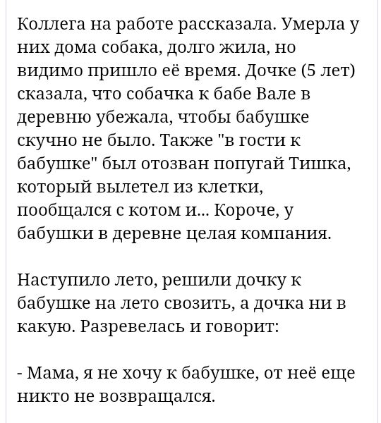 Коллега на работе рассказала Умерла у них дома собака долго жила но видимо пришло её время Дочке 5 лет сказала что собачка К бабе Вале в деревню убежала чтобы бабушке скучно не было Также в гости к бабушке был отозван попугай Тишка который вылетел из клетки пообщался с котом и Короче у бабушки в деревне целая компания Наступило лето решили дочку к бабушке на лето ввозить а дочка ни в какую Разреве
