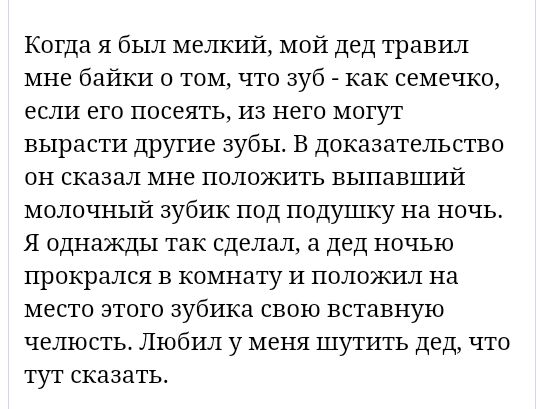 Когда я был мелкий мой дед травил мне байки о том что Зуб как семечко если его посеять из него могут вырасти другие зубы В доказательство он сказал мне положить выпавший молочный зубик под подушку на ночь Я однажды так сделал а дед ночью прокрался в комнату и положил на место этого зубика свою вставную челюсть Любил у меня шутить дед что тут сказать