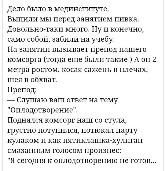 Дело было в мединституте Выпили мы перед занятием пивка Довольно таки много Ну И конечно само собой забили на учебу На занятии вызывает препод нашего комсорга тогда еще были такие А он 2 метра ростом косая сажень в плечах шея в обхват Препод _ Слушаю ваш ответ на тему Оплодотворениеі Поднялся комсорг наш со стула грустно потупился потюкал парту кулаком И как пятиклашка хулиган смазанным голосом пр