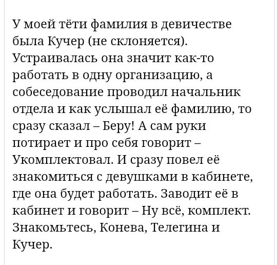 У моей тёти фамилия в девичестве была Кучер не склоняется Устраивалась она значит как то работать в одну организацию а собеседование проводил начальник отдела и как услышал её фамилию то сразу сказал Беру А сам руки потирает и про себя говорит Укомплектовал И сразу повел её знакомиться с девушками в кабинете где она будет работать Заводит её в кабинет и говорит 7 Ну всё комплект Знакомьтесь Конева