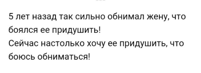 5 лет назад так сильно обнимал жену что боялся ее придушить Сейчас настолько хочу ее придушить что боюсь обниматься