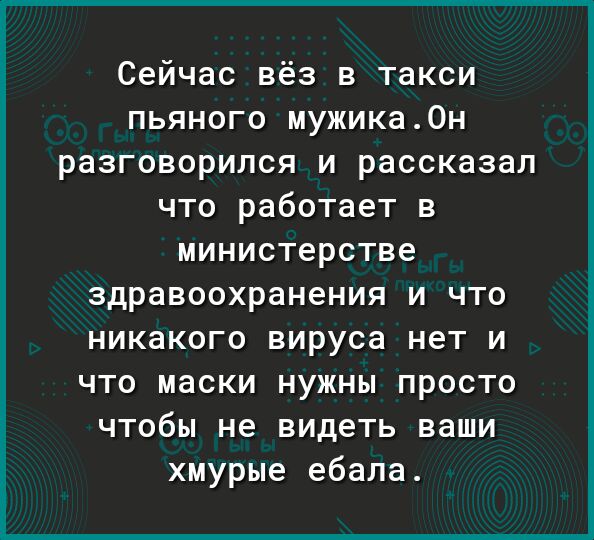 Сейчас вёз в такси пьяного мужика0н разговорился и рассказал что работает в министерстве здравоохранения и что никакого вируса нет и что маски нужны просто чтобы не видеть ваши хмурые ебала