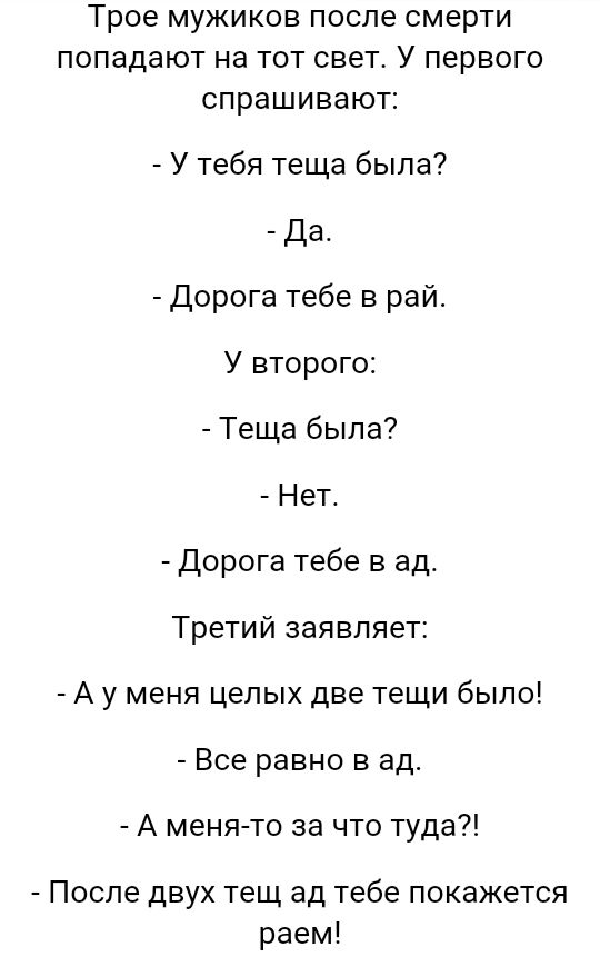 Трое мужиков после смерти попадают на тот свет У первого спрашивают У тебя теща была Да Дорога тебе в рай У второго Теща была Нет Дорога тебе в ад Третий заявляет А у меня целых две тещи было Все равно в ад А меня то за что туда После двух тещ ад тебе покажется раем
