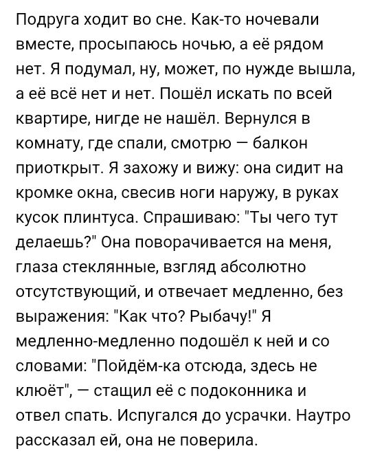 Подруга ходит во сне Как то ночевали вместе просыпаюсь ночью а её рядом нет Я подумал ну может по нужде вышла а её всё нет и нет Пошёл искать по всей квартире нигде не нашёл Вернулся в комнату где спали смотрю балкон приоткрыт Я захожу и вижу она сидит на кромке окна свесив ноги наружу в руках кусок плинтуса Спрашиваю Ты чего тут делаешь Она поворачивается на меня глаза стеклянные взгляд абсолютно