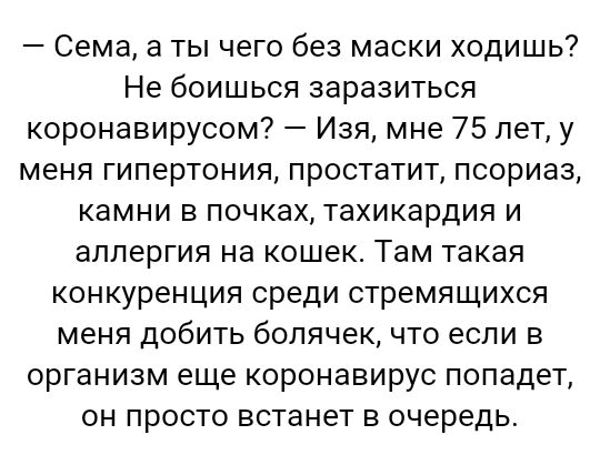 Сема а ты чего без маски ходишь Не боишься заразиться коронавирусом Изя мне 75 лет у меня гипертония простатит псориаз камни в почках тахикардия и аллергия на кошек Там такая конкуренция среди стремящихся меня добить болячек что если в организм еще коронавирус попадет он просто встанет в очередь