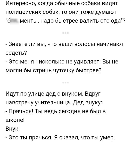 Интересно когда обычные собаки видят полицейских собак то они тоже думают Е менты надо быстрее валить отсюда Знаете ли вы что ваши волосы начинают седеть Это меня нисколько не удивляет Вы не могли бы стричь чуточку быстрее Идут по улице дед с внуком Вдруг навстречу учительница дед внуку Прячься Ты ведь сегодня не был в школе Внук Это ты прячься Я сказал что ты умер
