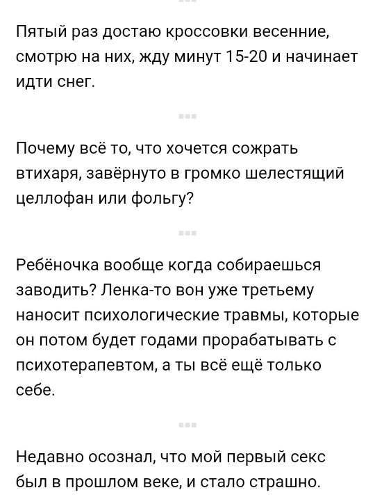 Пятый раз достаю кроссовки весенние смотрю на них жду минут 1520 и начинает идти снег Почему все то что хочется сожрать втихаря завёрнуто в громко шелестящии целлофан ипи фольгу Ребёночка вообще когда собираешься заводить Пенка то вон уже третьему наносит психологические травмы которые он потом будет годами прорабатывать с психотерапевтом а ты все ещё только себе Недавно осознал что мой первый сек