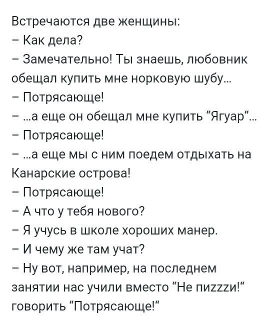 Встречаются две женщины Как дела Замечательно Ты знаешь любовник обещал купить мне норковую шубу Потрясающе а еще он обещал мне купить Ягуар Потрясающе а еще мы с ним поедем отдыхать на Канарские острова Потрясающе А что у тебя нового Я учусь в школе хороших манер И чему же там учат Ну вот например на последнем занятии нас учили вместо Не пиихи говорить Потрясающе