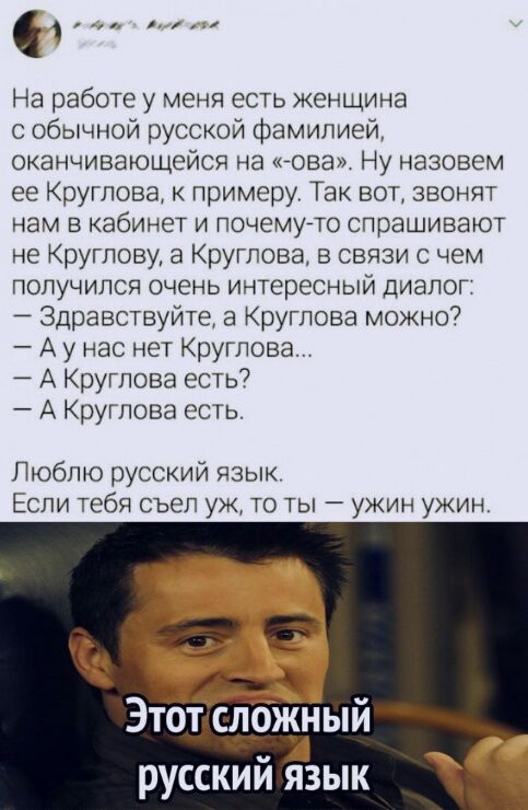 На работе у меня есть женщина с обычной русской фамилией оканчивающейся на нова Ну назовем ее Круглова к примеру Так вот звонят нам в кабинет и почемуето спрашивают не Круглову а Круглова в связи с чем получился очень интересный диалог Здравствуйте а Круглова можно А у нас нет Круглова А Круглова есть А Круглова есть Люблю русский язык Если тебя съел уж то ты ужин ужин в Этот слржный русский язык