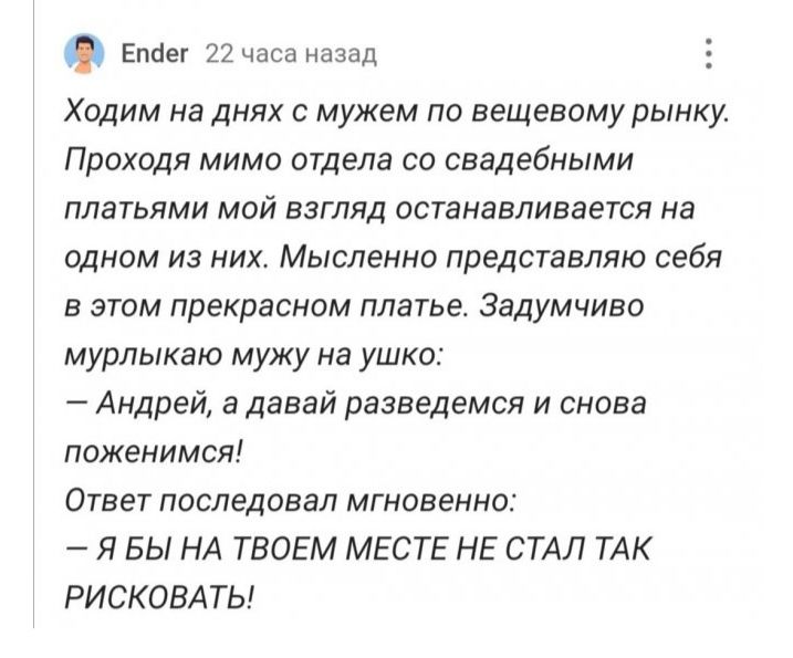 Епсіег 22 часа назад Ходим на днях с мужем по вещевому рынку Проходя мимо отдела со свадебными платьями мой взгляд останавливается на одном из них Мысленно представляю себя в этом прекрасном платье Задумчиво мурлыкаю мужу на ушко Андрей 3 давай разведемся и снова поженимся Ответ последовал мгновенно Я БЫ НА ТВОЕМ МЕСТЕ НЕ СТАЛ ТАК РИСКОВАТЬ