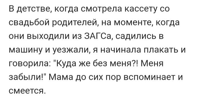 В детстве когда смотрела кассету со свадьбой родителей на моменте когда они выходили из ЗАГСа садились в машину и уезжали я начинала плакать и говорила Куда же без меня Меня забыли Мама до сих пор вспоминает и смеется