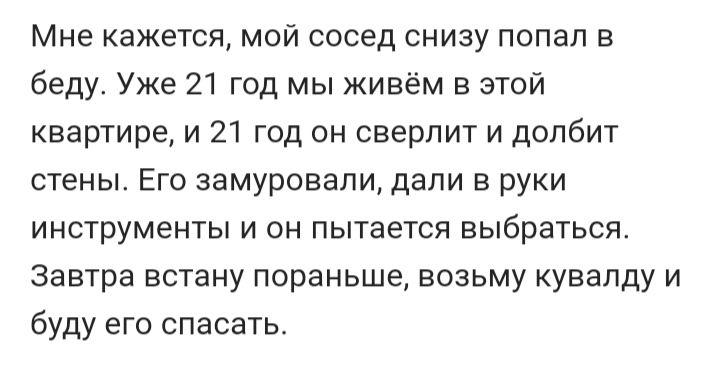 Мне кажется мой сосед снизу попал в беду Уже 21 год мы живём в этой квартире и 21 год он сверлит и долбит стены Его замуровали дали в руки инструменты и он пытается выбраться Завтра встану пораньше возьму кувалду и буду его спасатьс