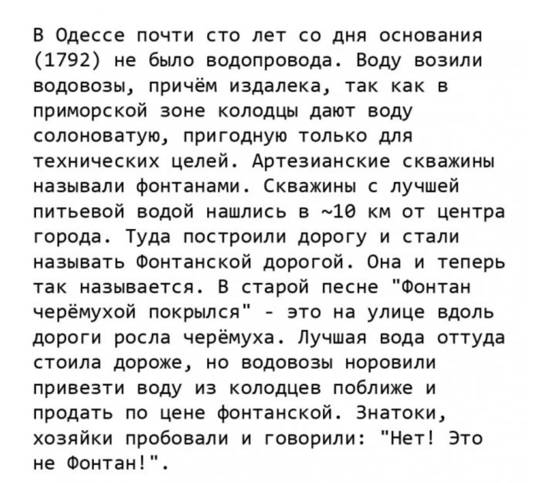 в Одессе почти сто лет со дня основания 1792 не было водопровода Воду возили водововы причём издалека так как в приморской зоне колодцы дают воду салоноватую пригодную только для технических целей Артезианские скважины называли Фомтанами скважины лучшей питьевой водой нашлись а 18 км от центра города Туда построили дорогу и стали называть Фонтанскпй дорогой Она и теперь так называется в старой пес