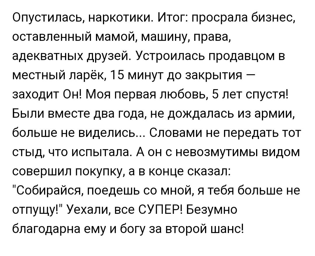 Опустипась наркотики Итог просрали бизнес оставленный мамой машину права адекватных друзей Устроипась продавцом в местный парёк 15 минут до закрытия заходит Он Моя первая любовь 5 лет спустя Быпи вместе два года не дождалась из армии больше не виделись Словами не передать тот стыд что испытала А он с невозмутимы видом совершил покупку а в конце сказал Собирайоп поедешь со мной я тебя больше не отп
