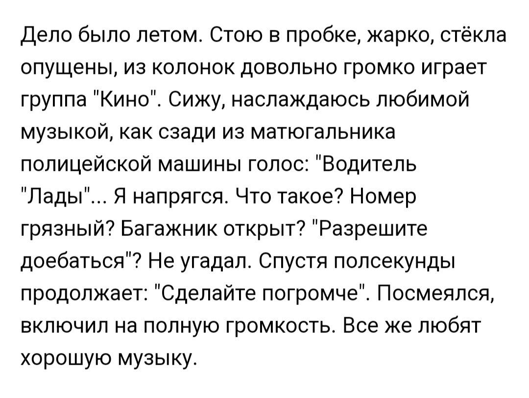 дело было летом Стою в пробке жарко стёкла опущены из колонок довольно громко играет группа Кино Сижу наслаждаюсь любимой музыкой как сзади из матюгапьника полицейской машины голос Водитель Лады Я напрягся Что такое Номер грязныт Багажник открыт Разрешите доебаться Не угадал Спустя полсекунды продолжает Сделайте погромче Посмеяпсп включил на полную громкость Все же любят хорошую музыку