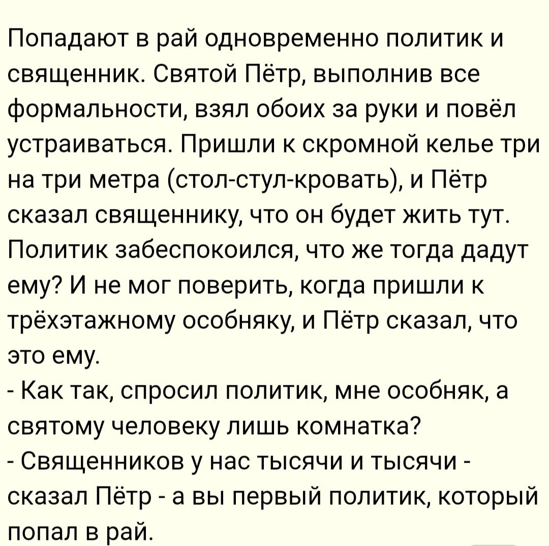 Попадают рай одновременно политик и священник Святой Пётр выполнив все формальности взял обоих за руки и повёл устраиваться Пришли к скромной келье три на три метра столстул кровать и Пётр сказал священнику что он будет жить тут Политик забеспокоился что же тогда дадут ему И не мог поверить когда пришли к трёхэтажному особняку и Пётр сказал что это ему Как так спросил политик мне особняк а святому