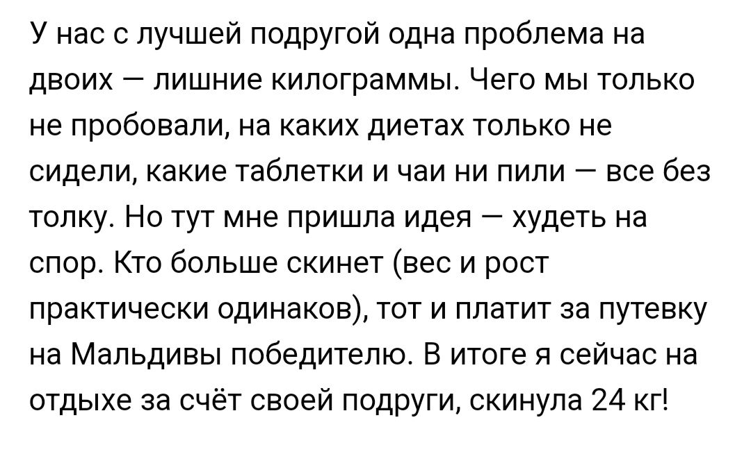 У нас с лучшей подругой одна проблема на двоих лишние килограммы Чего мы только не пробовали на каких диетах только не сидели какие таблетки и чаи ни пипи все без толку Но тут мне пришла идея худеть на спор Кто больше скинет вес и рост практически одинаков тот и платит за путевку на Мальдивы победителю В итоге я сейчас на отдыхе за счёт своей подруги скинула 24 кг