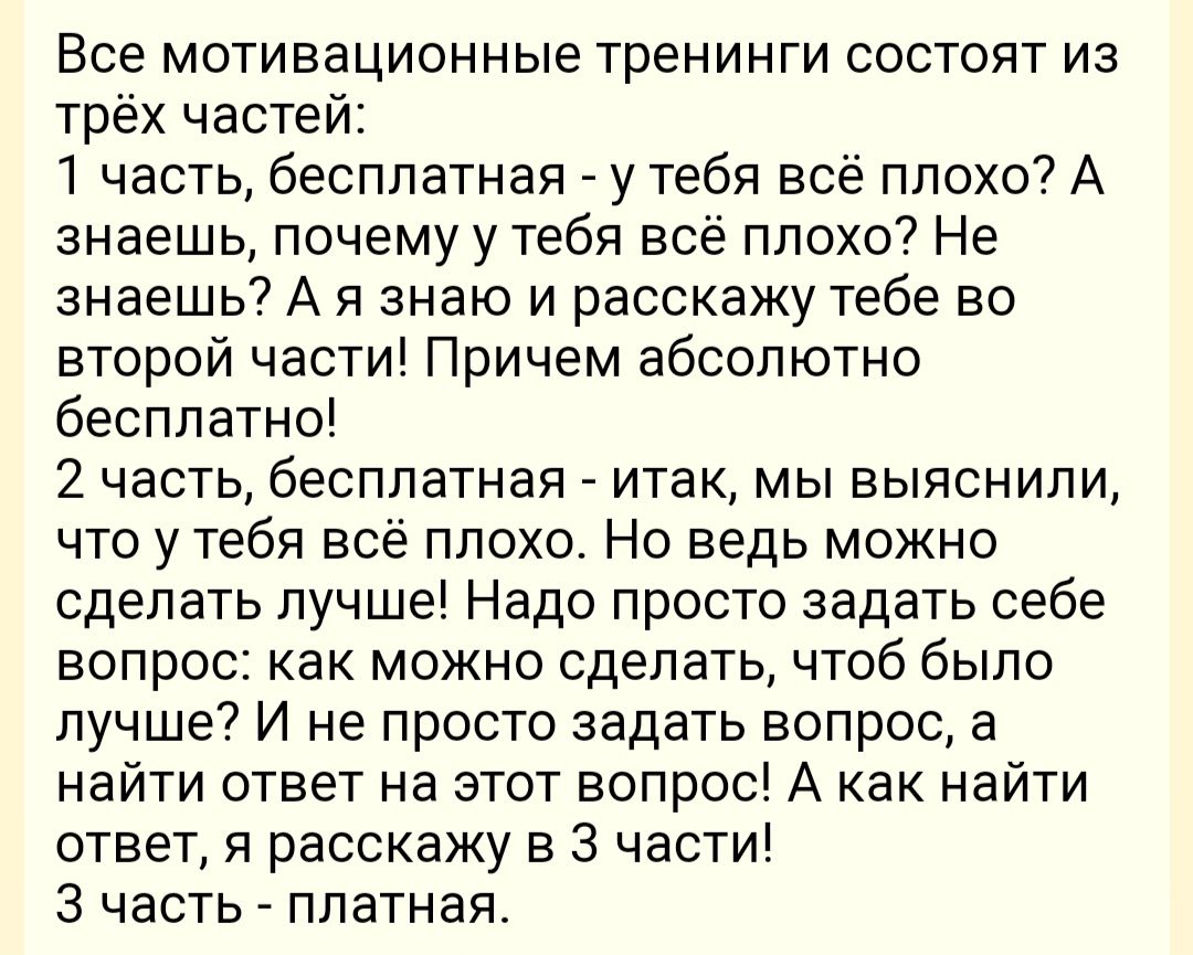 Все мотивационные тренинги состоят из трёх частей 1 часть бесплатная у тебя всё плохо А знаешь почемуу тебя всё плохо Не знаешь А я знаю и расскажу тебе во второй части Причем абсолютно бесплатно 2 часть бесплатная итак мы выяснили что у тебя всё плохо Но ведь можно сделать лучше Надо просто задать себе вопрос как можно сделать чтоб было лучше И не просто задать вопрос а найти ответ на этот вопрос