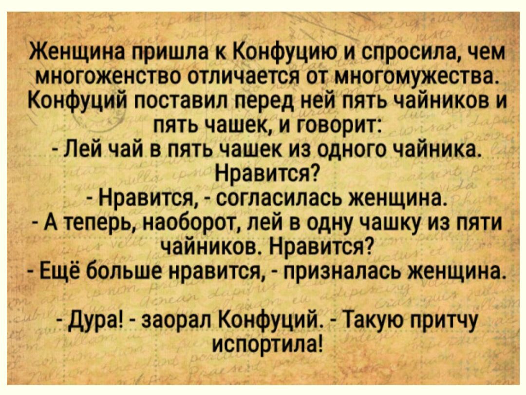 Женщина пришла Коифуцию и спросила чем многоженство отличается от многомужества Конфуций поставил перед ней пять чайников и пять чашек и говорит Лей чай в пять чашек из одного чайника Нравится Нравится согласилась женщина А теперь наоборот ней в одну чашку из пяти чайников Нравится Ещё больше нравится призналась женщина дура заорал Конфуций Такую притчу испортила