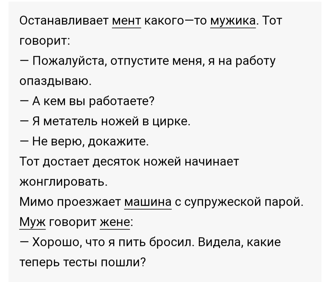 Останавливает мент какогоТо мхжика Тот говорит Пожалуйста отпустите меня я на работу опаздываю А кем вы работаете я метатепь ножей в цирке Не верю докажите Тот достает десяток ножей начинает жойтпировать Мимо проезжает машина с супружеской парой Ш говорит Хорошо что пить бросил Видела какие теперь тесты пошли