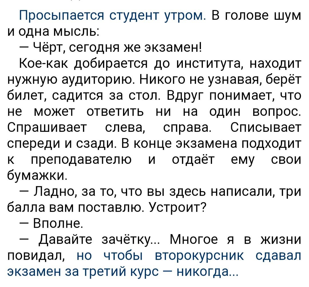 Просыпается студент утром В голове шум и одна мысль Чёрт сегодня Же экзамен Коегкак добирается до института находит нужную аудиторию Никого не узнавая берёт билет садится за стол Вдруг понимает что не может ответить ни на один вопрос Спрашивает слева справа Описывает спереди и сзади В конце экзамена подходит к преподавателю и отдаёт ему свои бумажки Ладно за то что вы здесь написали три балла вам 