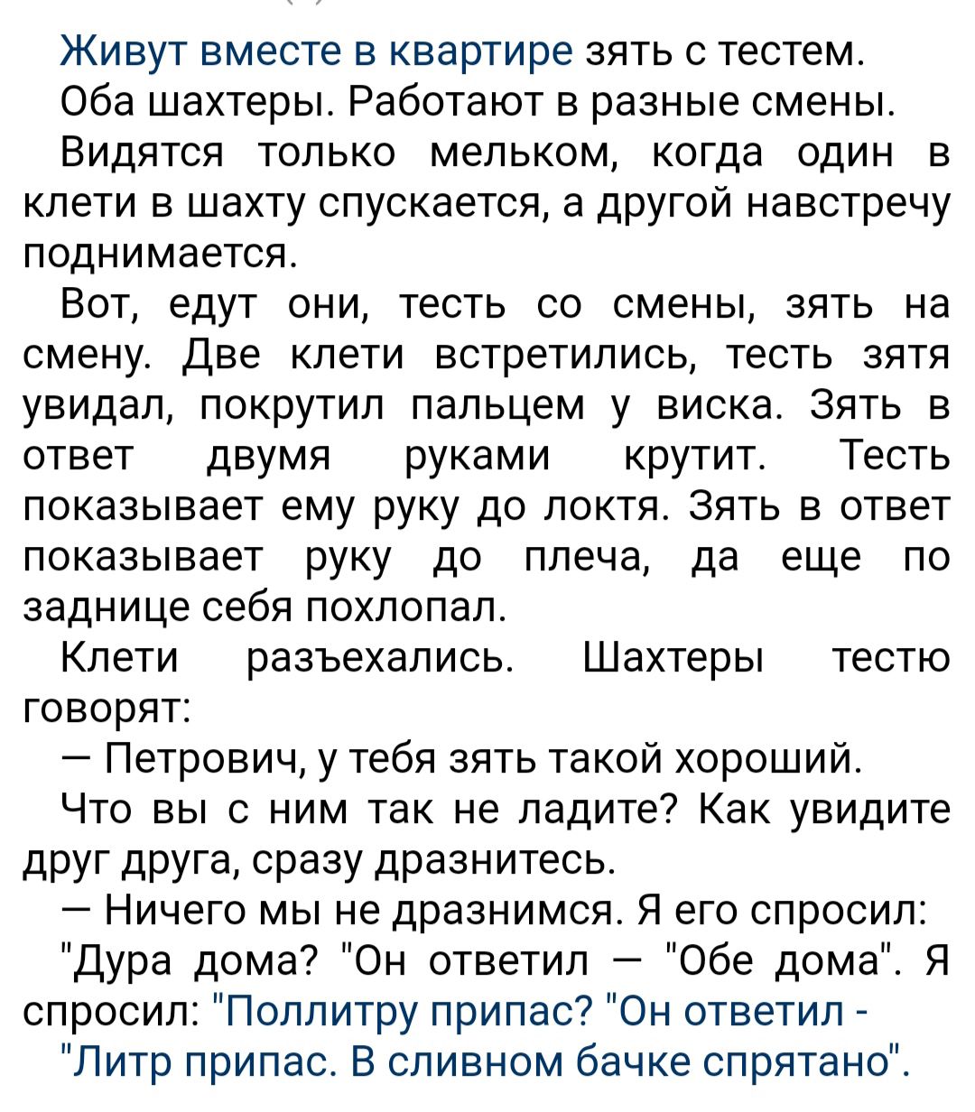 Живут вместе в квартире зять с тестем Оба шахтеры Работают в разные смены Видятся только мельком когда один в клети в шахту спускается а другой навстречу поднимается Вот едут они тесть со смены зять на смену Две клети встретились тесть зятя увидал покрутил пальцем у виска Зять в ответ двумя руками крутит Тесть показывает ему руку до локтя зять в ответ показывает руку до плеча да еще по заднице себ