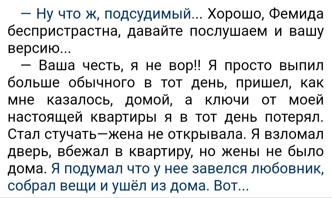 Ну что ж подсудимый Хорошо Фемида беспристрастна давайте послушаем и вашу версию Ваша честь и не вор Я просто выпил больше обычного в тот день пришел как мне казалось домой а ключи от моей настоящей квартиры и в тот день потерял Стап стучатьжена не открывала Я взломал дверь вбежал в квартиру но жены не было дома Я подумал что у нее завелся любовник собрал вещи и ушёл из дома Вот