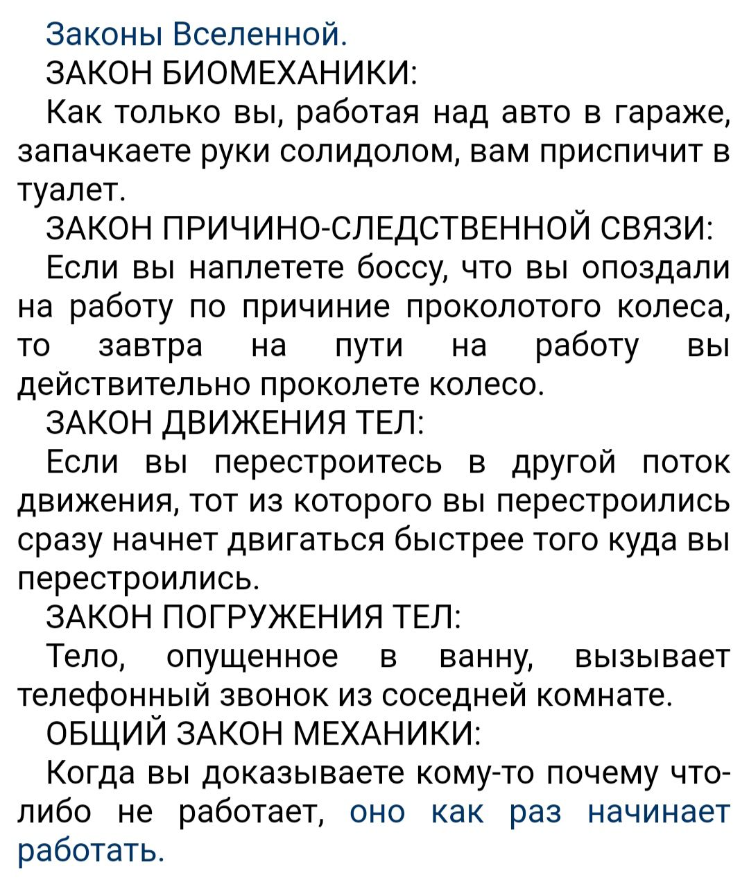 Законы Вселенной ЗАКОН БИОМЕХАНИКИ Как только вы работая над авто в гараже запачкаете руки солидолом вам приспичит в туалет ЗАКОН ПРИЧИНОЙСЛЕДСТВЕННОЙ СВЯЗИ Если вы наплетете боссу что вы опоздали на работу по причиние проколотого колеса то завтра на пути на работу вы действительно проколете колесо ЗАКОН ДВИЖЕНИЯ ТЕП Если вы перестроитесь Е дРУГОЙ поток движения тот из которого вы перестроились ср