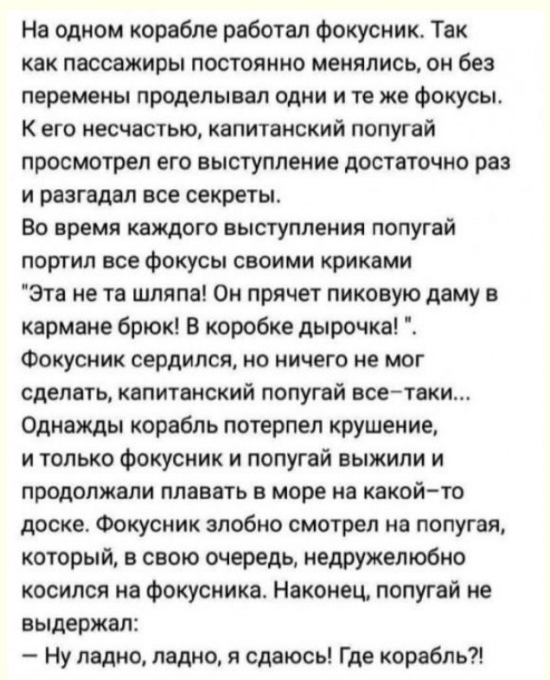 На одном корабле работал фокусник Так как пассажиры постоянно менялись он без перемены проделывал одни н те же Фокусы к его несчастью капитанский попугай просмотрел его выступление достаточно раз и разгадал все секреты Во время каждого выступления попугай портил все фокусы своими криками Эта не та шляпа Он прячет пиковую даму в кармане брюк в коробке дырочка Фокусник сердился но ничего не мог сдел