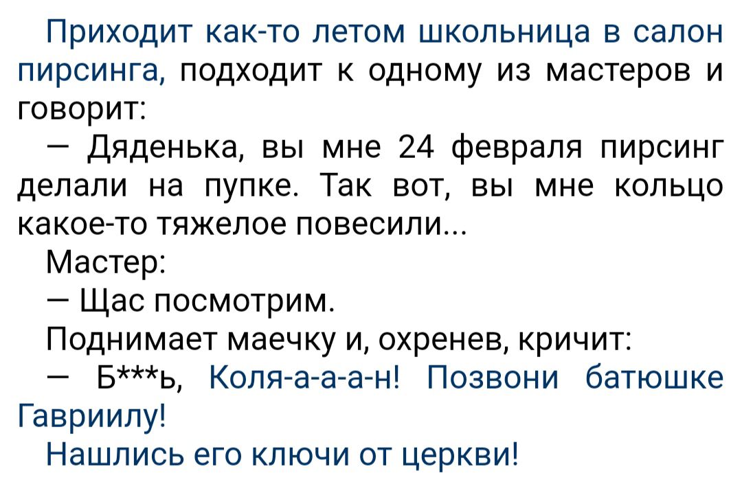 Приходит както летом школьница в салон пирсинга подходит к одному из мастеров и говорит Дяденька вы мне 24 февраля пирсинг делали на пупке Так вот вы мне кольцо какое то тяжелое повесили Мастер Щас посмотрим Поднимает маечку и охренев кричит Бь Коляааг ні Позвони батюшке Гавриипу Нашлись его ключи от церкви