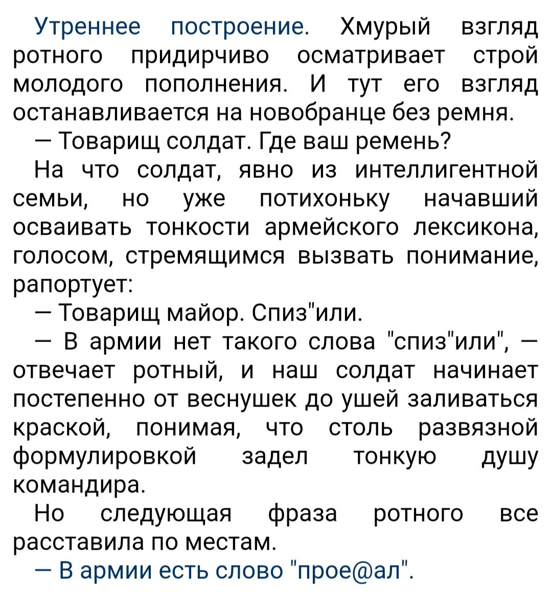 Утреннее построение Хмурый взгляд ротного придирчиво осматривает строй молодого пополнения И тут его взгляд останавливается на новобранца без ремня Товарищ солдат Где ваш ремень На что солдат явно из интеллигентной семьи но уже потихоньку начавший осваивать тонкости армейского лексикона голосом стремящимся вызвать понимание рапортует Товарищ майор Спизипи В армии нет такого слова спизили отвечает 