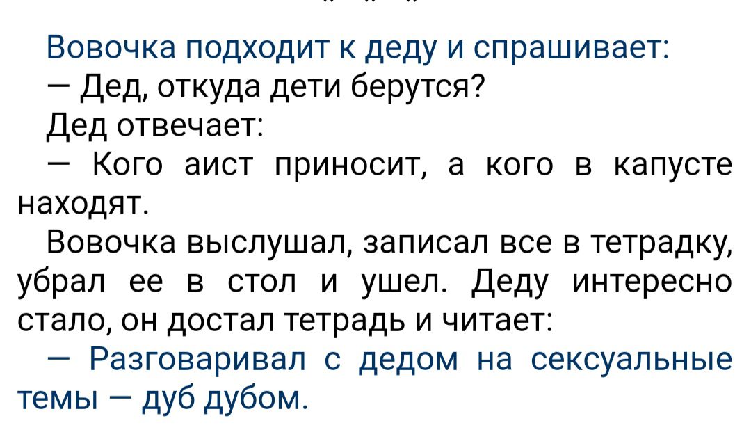 Вовочка подходит к деду и спрашивает дед откуда дети берутся Дед отвечает Кого аист приносит а кого в капусте находят Вовочка выслушал записал все в тетрадку убрал ее в стол и ушел Деду интересно стало он достал тетрадь и читает Разговаривал дедом на сексуальные темы дуб дубом