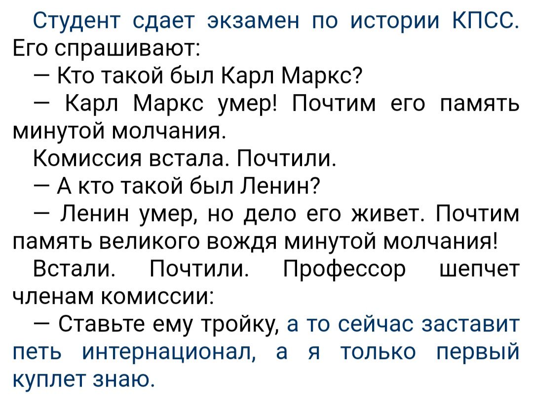 Студент сдает экзамен по истории КПСС Его спрашивают Кто такой был Карл Маркс Карл Маркс умер Почтим его память минутой молчания Комиссия встала Почтили А кто такой был Ленин Ленин умер но дело его живет Почтим память великого вождя минутой молчания Встали Почтипи Профессор шепчет членам комиссии Ставьте ему тройку а то сейчас заставит петь интернационал а я только первый куплет знаю