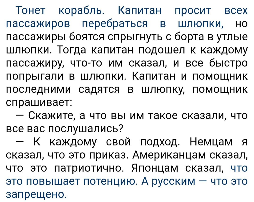 Тонет корабль Капитан просит всех пассажиров перебраться в шлюпки но пассажиры боятся спрыгнуть с борта в утлые шлюпки Тогда капитан подошел к каждому пассажиру что то им сказал и все быстро попрыгали в шлюпки Капитан и помощник последними садятся в шлюпку помощник спрашивает Скажите а что вы им такое сказали что все вас поспушапись К каждому свой подход Немцам я сказал что это приказ Американцам 