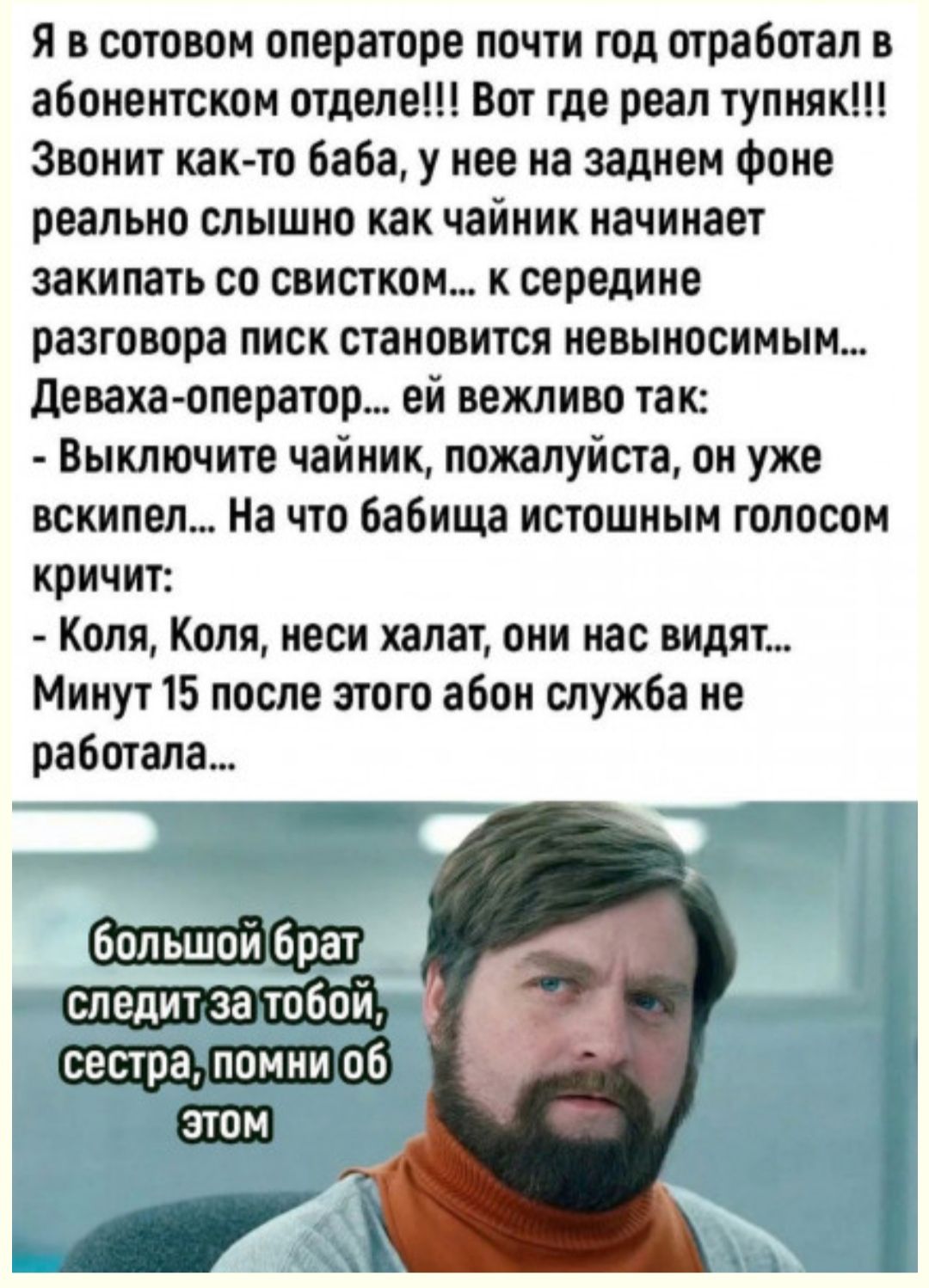 я в сотовом операторе почти год отработал в абонентском отделе Вот где реал тупняк Звонит как то баба у нее на заднем Фоне реально слышно как чайник начинает закипать со свистком к середине разговора писк становится невыносимым деваха оператор ей вежливо так Выключите чайник пожалуйста он уже вскипел На что бабища истошным голосом кричит Коля Коля неси халат они нас видят Минут 15 после этого абон