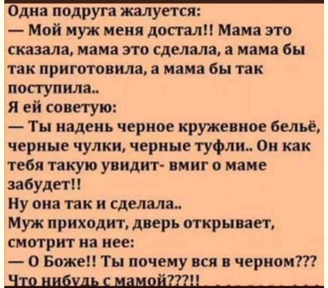 Одна подруга жалуется Мой муж меня достал Мама это сказала нам это сделала а мама бы так приготовила мама бы так поступила Я ей советую Ти надень черное кружевное бельё черные чулки черные туфли Он как тебя такую уннднт имнг маме забудет Ну она так и сделала Муж приходит дверь открывает смотрит на нее О Боже Ты почему вся черноит