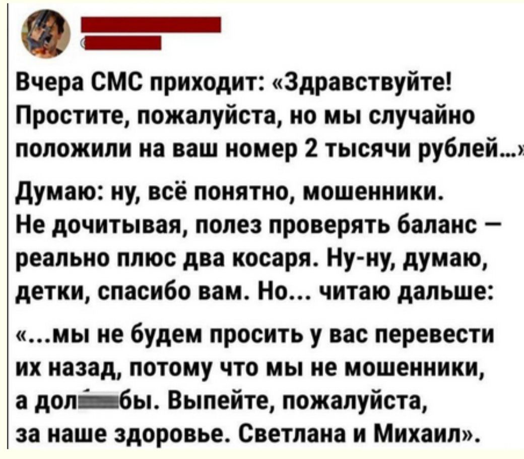 _ _ Вчера смс приходит Здравствуйте Простите пожалуйста но мы случайно положили иа ваш иомер 2 тысячи рублей думаю иу всё поинтио мошенники Не дочитывая ПОПЕ проверять бапаис _ реапьио плюс два иосаря Ну иу думаю детки спасибо вам Но читаю дальше мы не будем просить у вас перевести их иазад потому что мы ие мпшеиииии допбы Выпейте пожалуйста за наше здоровье Светпаиа и Михаил